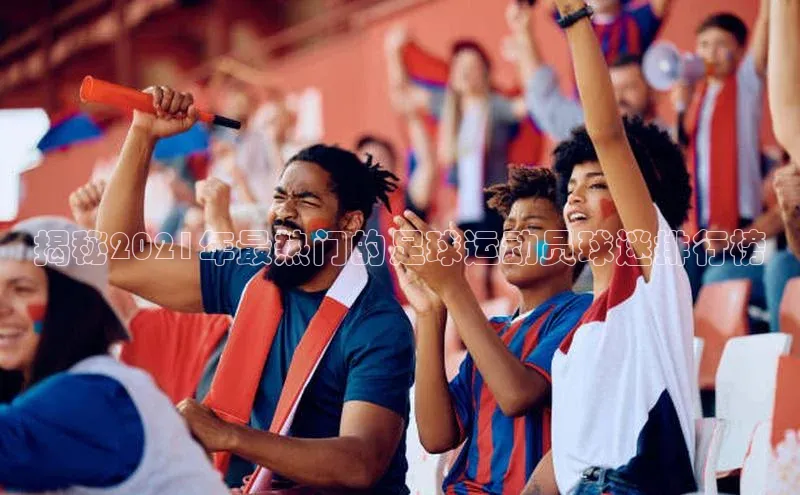 欧亿体育app安装方法详解极氪智能科技揭秘2021年最热门的足球运动员球迷排行榜