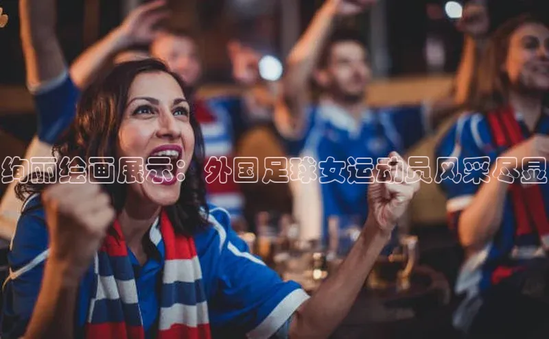 欧亿体育app下载百度众测绚丽绘画展示：外国足球女运动员风采尽显