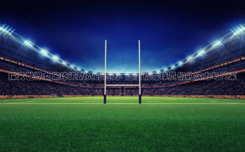 oety欧亿体育下载百度搜索资源平台探究世界女足球运动员的魅力: 凸显优秀球员们的实力与风采