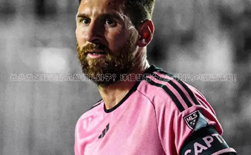 欧亿体育平台汉得信息长头发足球运动员如何扎辫子？详细教程分享，轻松get潮流造型！