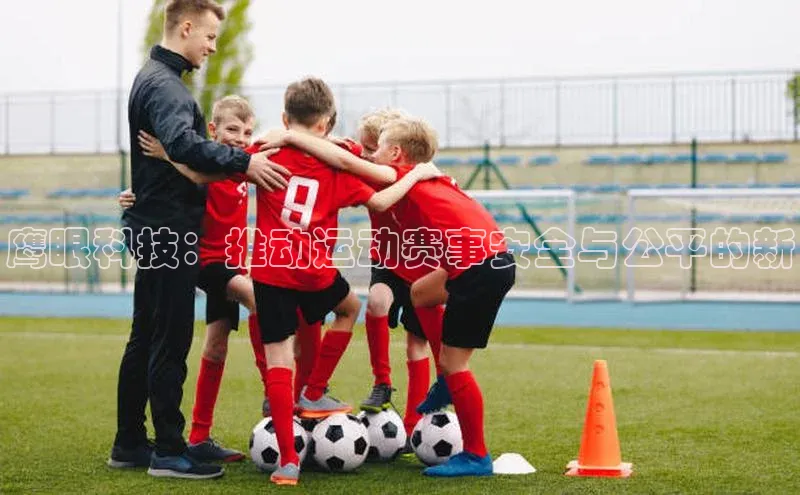 oety欧亿体育下载猫眼鹰眼科技：推动运动赛事安全与公平的新