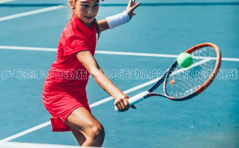 欧亿体育app首页宣亚国际乒乓赛事中国劲旅：国内运动员的卓越风采与挑战
