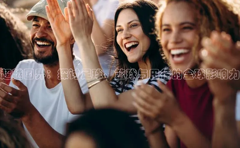 欧亿体育app下载荣信文化超越国界：探讨足球、篮球与田径的全球影响力