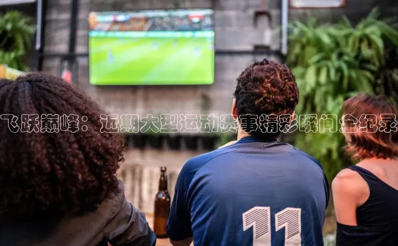 飞跃巅峰：近期大型运动赛事精彩瞬间全纪录