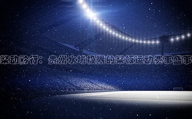 桨动黔行：贵州水域极限的桨板运动赛事盛事