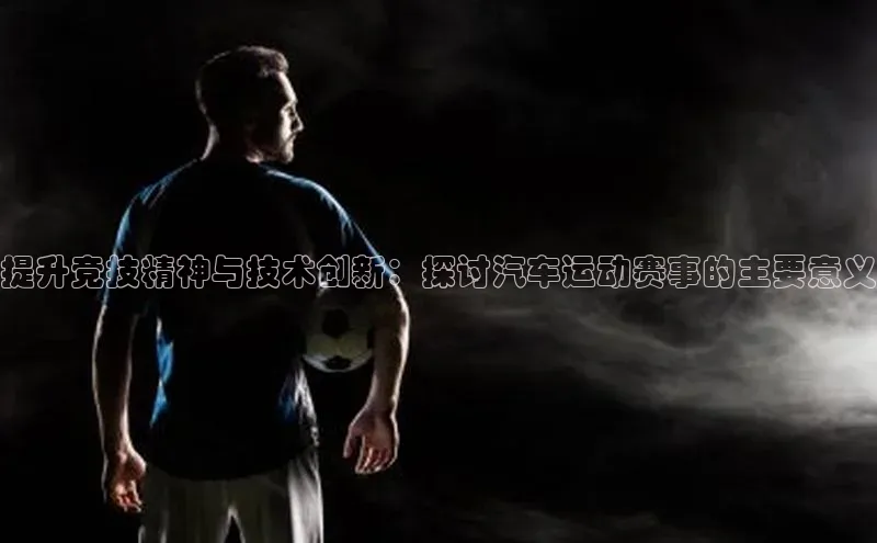 提升竞技精神与技术创新：探讨汽车运动赛事的主要意义