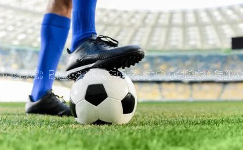 巾帼风采：聚焦女运动员在重大赛事中的卓越表现与挑战